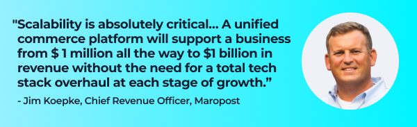 Quote from Jim Koepke, Chief Revenue Officer, Maropost:
"Scalability is absolutely critical… A unified commerce platform will support a business all the way from $ 1 million to $1 billion in revenue without requiring a total tech stack overhaul at each stage of growth."